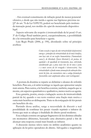 REVISTA DA ESMESE, Nº 14, 2010 - DOUTRINA - 335
- Em eventual cometimento de infração penal de menor potencial
ofensivo, e desde que não incida o agente nas hipóteses previstas no
§2º do art. 76 da Lei 9.099/95, poderá ser beneﬁciado pelo instituto
da transação penal, nos moldes do caput do mencionado dispositivo
legal.
Aspecto relevante diz respeito à irretroatividade da lei penal. O art.
3º do Código Penal também prevê, excepcionalmente, a possibilidade
de a lei retroceder para beneﬁciar o agente.
Luiz Regis Prado (2006, p. 190), abordando sobre tal princípio
averbou:
Como exceção à regra da não retroatividade desfavorável,
emerge o princípio da retroatividade da lei mais benéﬁca,
com base não só em razões humanitárias (‘humanitatis
causa’), de liberdade (‘favor libertatis’), de justiça, de
equidade e de igualdade de tratamento, mas, sobretudo,
considerando que a pena mais leve da lei nova é justa
e a mais severa da lei revogada é desnecessária. Sua
retroatividade se funda numa atenuação da valoração ético-
social do fato, em consonância com a antiga formulação
‘favorabilia sunt amplianda odiosa sunt restringenda’.
A postura da doutrina se reparte ao delimitar o alcance do referido
benefício. Para uns, a lei mitior restringe-se àquela que apresentar sanção
mais amena. Para outros, a lei benéﬁca consiste, também, naquela que se
mostre, em aspectos quantitativos e qualitativos, menos nociva ao agente.
Essa garantia, porém, enseja a indagação acerca da irretroatividade
parcial da lei, quando o seu texto contiver uma fração mais nociva e
outra mais benéﬁca ao delinquente. Trata-se da conjugação de leis penais
em benefício do réu.
Partindo dessa análise, surge a necessidade de discutir a real
possibilidade de combinar leis penais visando reprimir o infrator da
forma que mais se adeque à ﬁnalidade do direito penal moderno.
Essa solução consiste em agregar fragmentos de leis distintas editadas
em momentos diferentes, buscando uma alternativa penal a ﬁm de
alcançar uma resposta estatal mais branda ao infrator.
A discussão merece relevo tanto no âmbito acadêmico quanto na
aplicação da lei pelos operadores do direito. Advogados e magistrados
esmese - revista 14.indd 335esmese - revista 14.indd 335 03/12/2010 14:30:5803/12/2010 14:30:58
 