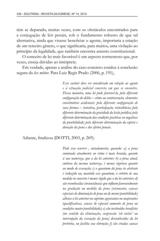 336 - DOUTRINA - REVISTA DA ESMESE, Nº 14, 2010
têm se deparado, muitas vezes, com os obstáculos encontrados para
a conjugação de leis penais, sob o fundamento robusto de que tal
alternativa, ainda que visasse beneﬁciar o agente, importaria a criação
de um terceiro gênero, o que signiﬁcaria, para muitos, uma violação ao
princípio da legalidade, que também encontra assento constitucional.
O conceito de lei mais favorável é um aspecto tormentoso que, por
vezes, enseja dúvidas ao intérprete.
Em verdade, apenas a análise do caso concreto conduz à conclusão
segura da lex mitior. Para Luiz Regis Prado (2006, p. 191),
Esse caráter deve ser considerado em relação ao agente
e à situação judicial concreta em que se encontre.
Dessa maneira, uma lei pode favorecê-lo, pela diferente
conﬁguração do delito – crime ou contravenção, elementos
constitutivos acidentais: pela diferente conﬁguração de
suas formas – tentativa, participação, reincidência; pela
diferente determinação da gravidade da lesão jurídica; pela
diferente determinação das condições positivas ou negativas
da punibilidade; pela diferente determinação da espécie e
duração da pena e dos efeitos penais.
Adiante, ﬁnalizou (DOTTI, 2003, p. 269):
Pode isso ocorrer , notadamente, quando: a) a pena
cominada atualmente ao crime é mais branda, quanto
à sua natureza, que a da lei anterior; b) a pena atual,
embora da mesma natureza, é menos rigorosa quanto
ao modo de execução; c) o quantum da pena in abstrato
é reduzido ou, mantido esse quantum, o critério de sua
medida in concreto é menos rígido que o da lei anterior; d)
são reconhecidas circunstâncias que inﬂuem favoravelmente
na gradação ou medida da pena (atenuante, causas
especiais de diminuição de pena ou de menor punibilidade)
alheias à lei anterior ou suprime agravantes ou majorantes
(qualiﬁcativas, causas de especial aumento de pena ou
condições maior punibilidade); e) são instituídos benefícios
(no sentido da eliminação, suspensão ‘ab initio’ ou
interrupção da execução da pena) desconhecidos da lei
pretérita, ou facilita sua obtenção; f) são criadas causas
esmese - revista 14.indd 336esmese - revista 14.indd 336 03/12/2010 14:30:5803/12/2010 14:30:58
 