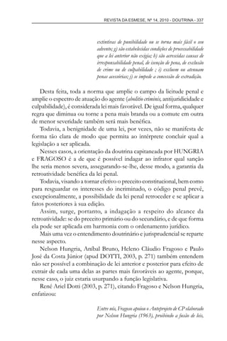 REVISTA DA ESMESE, Nº 14, 2010 - DOUTRINA - 337
extintivas de punibilidade ou se torna mais fácil o seu
advento; g) são estabelecidas condições de processabilidade
que a lei anterior não exigia; h) são acrescidas causas de
irresponsabilidade penal, de isenção de pena, de exclusão
de crime ou de culpabilidade ; i) excluem ou atenuam
penas acessórias; j) se impede a concessão de extradição.
Desta feita, toda a norma que amplie o campo da licitude penal e
amplie o espectro de atuação do agente (abolitio criminis, antijuridicidade e
culpabilidade), é considerada lei mais favorável. De igual forma, qualquer
regra que diminua ou torne a pena mais branda ou a comute em outra
de menor severidade também será mais benéﬁca.
Todavia, a benignidade de uma lei, por vezes, não se manifesta de
forma tão clara de modo que permita ao intérprete concluir qual a
legislação a ser aplicada.
Nesses casos, a orientação da doutrina capitaneada por HUNGRIA
e FRAGOSO é a de que é possível indagar ao infrator qual sanção
lhe seria menos severa, assegurando-se-lhe, desse modo, a garantia da
retroatividade benéﬁca da lei penal.
Todavia, visando a tornar efetivo o preceito constitucional, bem como
para resguardar os interesses do incriminado, o código penal prevê,
excepcionalmente, a possibilidade da lei penal retroceder e se aplicar a
fatos posteriores à sua edição.
Assim, surge, portanto, a indagação a respeito do alcance da
retroatividade: se do preceito primário ou do secundário, e de que forma
ela pode ser aplicada em harmonia com o ordenamento jurídico.
Mais uma vez o entendimento doutrinário e jurisprudencial se reparte
nesse aspecto.
Nelson Hungria, Aníbal Bruno, Heleno Cláudio Fragoso e Paulo
José da Costa Júnior (apud DOTTI, 2003, p. 271) também entendem
não ser possível a combinação de lei anterior e posterior para efeito de
extrair de cada uma delas as partes mais favoráveis ao agente, porque,
nesse caso, o juiz estaria usurpando a função legislativa.
René Ariel Dotti (2003, p. 271), citando Fragoso e Nelson Hungria,
enfatizou:
Entre nós, Fragoso apoiou o Anteprojeto de CP elaborado
por Nelson Hungria (1963), proibindo a fusão de leis,
esmese - revista 14.indd 337esmese - revista 14.indd 337 03/12/2010 14:30:5903/12/2010 14:30:59
 