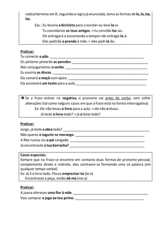 radicaltermina em R, seguindo a regra já enunciada, toma as formas delo, la, los,
las.
Exs.: Eu levaria a bicicleta para a escola> eu levá-la-ia
Tu convidarias os teus amigos. > tu convidá-los-ias.
Ele entregará a encomenda a tempo> ele entregá-la-á.
Eles pedirão a prenda à mãe. > eles pedi-la-ão.
Praticar:
Tu comerás o pão. __________________________________________________
Os pintores pintarão as paredes _________________________________________
Nós conjugaríamos o verbo. ____________________________________________
Eu ouviria os discos. ___________________________________________________
Ela comerá a maçã num ápice. __________________________________________
Ela escreverá um texto para a aula.______________________________________
 Se a frase estiver na negativa, o pronome vai antes do verbo, sem sofrer
alterações (tal como nalguns casos em que a frase está na forma interrogativa)
Ex: Ele não levou o livro para a aula. > ele não o levou.
Já leste o livro todo? > já o leste todo?
Praticar:
Jorge, já leste a obra toda? ______________________________________________
Não queres o iogurte se morango. _____________________________________
A Rita nunca viu o pai zangado. ________________________________________
Já encontraste a tua borracha? ________________________________________
Casos especiais:
Sempre que na frase se encontre em contacto duas formas de pronome pessoal,
complemento direto e indireto, elas contraem-se formando uma só palavra (em
qualquer tempo verbal)
Ex: Já li o livro todo. Posso emprestar-to (te o)
Encontraste a peça, então dá-ma (me a)
Praticar:
A joana ofereceu uma flor à mãe. ________________________________________
Vais comprar o jogo ao teu primo. _____________________________________
 