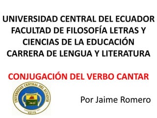 UNIVERSIDAD CENTRAL DEL ECUADOR
  FACULTAD DE FILOSOFÍA LETRAS Y
    CIENCIAS DE LA EDUCACIÓN
 CARRERA DE LENGUA Y LITERATURA

 CONJUGACIÓN DEL VERBO CANTAR

                Por Jaime Romero
 