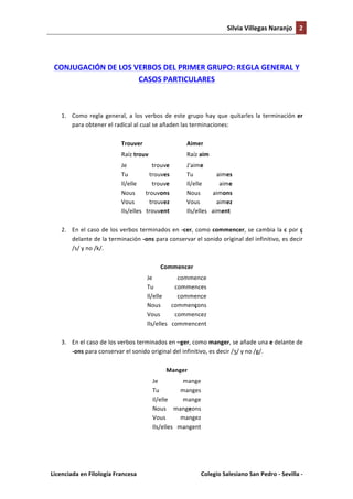 Silvia	
  Villegas	
  Naranjo	
   2	
  
	
  

	
  
CONJUGACIÓN	
  DE	
  LOS	
  VERBOS	
  DEL	
  PRIMER	
  GRUPO:	
  REGLA	
  GENERAL	
  Y	
  
CASOS	
  PARTICULARES	
  
	
  
1. Como	
   regla	
   general,	
   a	
   los	
   verbos	
   de	
   este	
   grupo	
   hay	
   que	
   quitarles	
   la	
   terminación	
   er	
  
para	
  obtener	
  el	
  radical	
  al	
  cual	
  se	
  añaden	
  las	
  terminaciones:	
  	
  
Trouver	
  	
  

	
  

Aimer	
  	
  

Raíz	
  trouv	
  

	
  

Raíz	
  aim	
  

Je	
  
trouve	
   	
  
Tu	
  
trouves	
  
Il/elle	
  
trouve	
  
Nous	
   trouvons	
  
Vous	
  
trouvez	
  
Ils/elles	
  	
  	
  trouvent	
  

J'aime	
  
Tu	
  
aimes	
  
Il/elle	
  
aime	
  
Nous	
  
aimons	
  
Vous	
  
aimez	
  
Ils/elles	
  	
  	
  aiment	
  

2. En	
   el	
   caso	
   de	
   los	
   verbos	
   terminados	
   en	
   -­‐cer,	
   como	
   commencer,	
   se	
   cambia	
   la	
   c	
   por	
   ç	
  
delante	
  de	
  la	
  terminación	
  -­‐ons	
  para	
  conservar	
  el	
  sonido	
  original	
  del	
  infinitivo,	
  es	
  decir	
  
/s/	
  y	
  no	
  /k/.	
  	
  
Commencer	
  
Je	
  
commence	
  
Tu	
  
commences	
  
Il/elle	
  
commence	
  
Nous	
   commençons	
  
Vous	
  
commencez	
  
Ils/elles	
  	
  	
  commencent	
  
3. En	
  el	
  caso	
  de	
  los	
  verbos	
  terminados	
  en	
  –ger,	
  como	
  manger,	
  se	
  añade	
  una	
  e	
  delante	
  de	
  
-­‐ons	
  para	
  conservar	
  el	
  sonido	
  original	
  del	
  infinitivo,	
  es	
  decir	
  /ʒ/	
  y	
  no	
  /g/.	
  	
  
Manger	
  
Je	
  
mange	
  
Tu	
  
manges	
  
Il/elle	
  
mange	
  
Nous	
   mangeons	
  
Vous	
  
mangez	
  
Ils/elles	
  	
  	
  mangent	
  
	
  

Licenciada	
  en	
  Filología	
  Francesa	
  	
  

	
  

Colegio	
  Salesiano	
  San	
  Pedro	
  -­‐	
  Sevilla	
  -­‐	
  

 