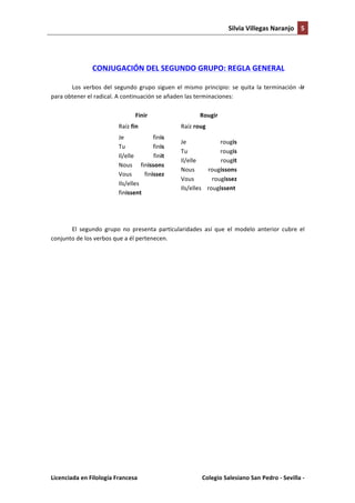 Silvia	
  Villegas	
  Naranjo	
   5	
  
	
  

	
  
CONJUGACIÓN	
  DEL	
  SEGUNDO	
  GRUPO:	
  REGLA	
  GENERAL	
  

Los	
   verbos	
   del	
   segundo	
   grupo	
   siguen	
   el	
   mismo	
   principio:	
   se	
   quita	
   la	
   terminación	
   -­‐ir	
  
para	
  obtener	
  el	
  radical.	
  A	
  continuación	
  se	
  añaden	
  las	
  terminaciones:	
  
Finir	
  
Raíz	
  fin	
  

	
  

Rougir	
  

	
  

Raíz	
  roug	
  

Je	
  
finis	
   	
  
Tu	
  
finis	
  
Il/elle	
  
finit	
  
Nous	
   finissons	
  
Vous	
  
finissez	
  
Ils/elles	
  	
  	
  	
  
finissent	
  

Je	
  
rougis	
  
Tu	
  
rougis	
  
Il/elle	
  
rougit	
  
Nous	
  
rougissons	
  
Vous	
  
rougissez	
  
Ils/elles	
  	
  	
  	
  rougissent	
  

	
  
El	
   segundo	
   grupo	
   no	
   presenta	
   particularidades	
   así	
   que	
   el	
   modelo	
   anterior	
   cubre	
   el	
  
conjunto	
  de	
  los	
  verbos	
  que	
  a	
  él	
  pertenecen.	
  
	
  

Licenciada	
  en	
  Filología	
  Francesa	
  	
  

	
  

Colegio	
  Salesiano	
  San	
  Pedro	
  -­‐	
  Sevilla	
  -­‐	
  

 
