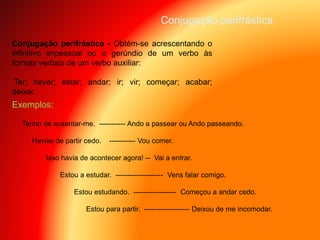 Conjugação perifrástica - Obtém-se acrescentando o
infinitivo impessoal ou o gerúndio de um verbo às
formas verbais de um verbo auxiliar:
Ter; haver; estar; andar; ir; vir; começar; acabar;
deixar.
Conjugação perifrástica
Tenho de ausentar-me. ----------- Ando a passear ou Ando passeando.
Havias de partir cedo. ----------- Vou comer.
Isso havia de acontecer agora! -- Vai a entrar.
Estou a estudar. -------------------- Vens falar comigo.
Estou estudando. ------------------ Começou a andar cedo.
Estou para partir. ------------------- Deixou de me incomodar.
Exemplos:
 