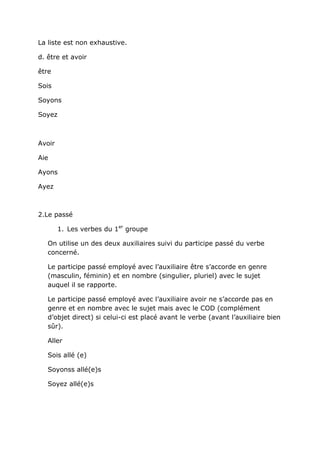 La liste est non exhaustive.

d. être et avoir

être

Sois

Soyons

Soyez



Avoir

Aie

Ayons

Ayez



2.Le passé

        1. Les verbes du 1er groupe

   On utilise un des deux auxiliaires suivi du participe passé du verbe
   concerné.

   Le participe passé employé avec l’auxiliaire être s’accorde en genre
   (masculin, féminin) et en nombre (singulier, pluriel) avec le sujet
   auquel il se rapporte.

   Le participe passé employé avec l’auxiliaire avoir ne s’accorde pas en
   genre et en nombre avec le sujet mais avec le COD (complément
   d’objet direct) si celui-ci est placé avant le verbe (avant l’auxiliaire bien
   sûr).

   Aller

   Sois allé (e)

   Soyonss allé(e)s

   Soyez allé(e)s
 
