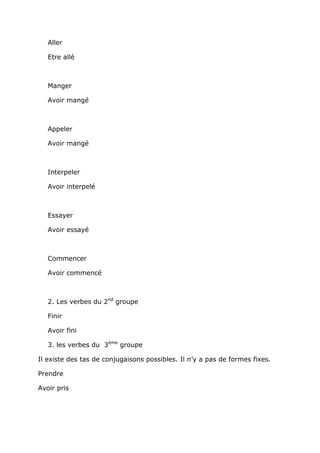Aller

   Etre allé



   Manger

   Avoir mangé



   Appeler

   Avoir mangé



   Interpeler

   Avoir interpelé



   Essayer

   Avoir essayé



   Commencer

   Avoir commencé



   2. Les verbes du 2nd groupe

   Finir

   Avoir fini

   3. les verbes du 3ème groupe

Il existe des tas de conjugaisons possibles. Il n’y a pas de formes fixes.

Prendre

Avoir pris
 