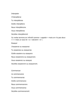 Interpeler

J’interpèlerai

Tu interpèleras

Il/elle interpèlera

Nous interpèlerons

Vous interpèlerez

Ils/elles interpèleront

Ce verbe termine en infinitif comme « appeler » mais on n’a pas deux
« l » mais un seul et « e » devient « è ».

Essayer

J’essaierai ou essayerai

Tu essaieras ou essayeras

Il/elle essaiera ou essayera

Nous essaierons ou essayerons

Vous essaierez ou essayez

Ils/elles essaieront ou essayeront.



Commencer

Je commencerai

Tu commenceras

Il/elle commencera

Nous commencerons

Vous commencerez

Ils/elles commenceront
 