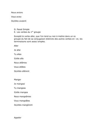 Nous avions

Vous aviez

Ils/elles avaient



   D. Passé Simple
   E. Les verbes du 1er groupe

   Excepté le verbe aller, que l’on tend ou non à mettre dans un ce
   groupe du fait de sa conjugaison distincte des autres verbes en –er, les
   terminaisons sont assez simples.

   Aller

   Je allai

   Tu allas

   Il/elle alla

   Nous allâmes

   Vous allâtes

   Ils/elles allèrent



   Manger

   Je mangeai

   Tu mangeas

   Il/elle mangea

   Nous mangeâmes

   Vous mangeâtes

   Ils/elles mangèrent




   Appeler
 
