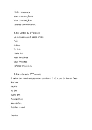 Il/elle commença

   Nous commençâmes

   Vous commençâtes

   Ils/elles commencèrent



   2. Les verbes du 2nd groupe

   La conjugaison est assez simple.

   Finir

   Je finis

   Tu finis

   Il/elle finit

   Nous finissîmes

   Vous finissîtes

   Ils/elles finissèrent.



   3. les verbes du 3ème groupe

Il existe des tas de conjugaisons possibles. Il n’y a pas de formes fixes.

Prendre

Je pris

Tu pris

Il/elle prit

Nous prîmes

Vous prîtes

Ils/elles prirent



Coudre
 