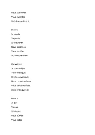 Nous cueillîmes

Vous cueillîtes

Ils/elles cueillirent



Perdre

Je perdis

Tu perdis

Il/elle perdit

Nous perdîmes

Vous perdîtes

Ils/elles perdirent



Convaincre

Je convainquis

Tu convainquis

Il/elle convainquit

Nous convainquîmes

Vous convainquîtes

Ils convainquirent



Pouvoir

Je pus

Tu pus

Il/elle put

Nous pûmes

Vous pûtes
 