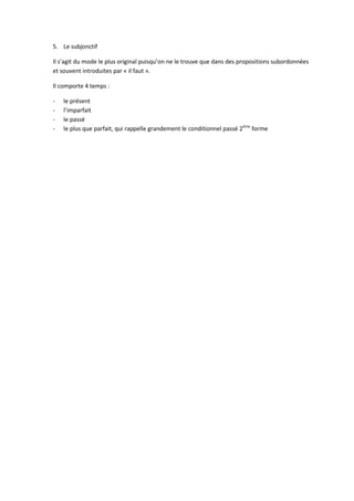 5. Le subjonctif

Il s’agit du mode le plus original puisqu’on ne le trouve que dans des propositions subordonnées
et souvent introduites par « il faut ».

Il comporte 4 temps :

-   le présent
-   l’imparfait
-   le passé
-   le plus que parfait, qui rappelle grandement le conditionnel passé 2ème forme
 