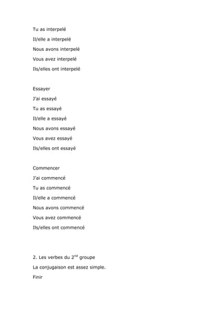 Tu as interpelé

Il/elle a interpelé

Nous avons interpelé

Vous avez interpelé

Ils/elles ont interpelé



Essayer

J’ai essayé

Tu as essayé

Il/elle a essayé

Nous avons essayé

Vous avez essayé

Ils/elles ont essayé



Commencer

J’ai commencé

Tu as commencé

Il/elle a commencé

Nous avons commencé

Vous avez commencé

Ils/elles ont commencé




2. Les verbes du 2nd groupe

La conjugaison est assez simple.

Finir
 