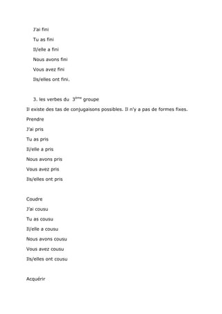 J’ai fini

   Tu as fini

   Il/elle a fini

   Nous avons fini

   Vous avez fini

   Ils/elles ont fini.



   3. les verbes du 3ème groupe

Il existe des tas de conjugaisons possibles. Il n’y a pas de formes fixes.

Prendre

J’ai pris

Tu as pris

Il/elle a pris

Nous avons pris

Vous avez pris

Ils/elles ont pris



Coudre

J’ai cousu

Tu as cousu

Il/elle a cousu

Nous avons cousu

Vous avez cousu

Ils/elles ont cousu



Acquérir
 