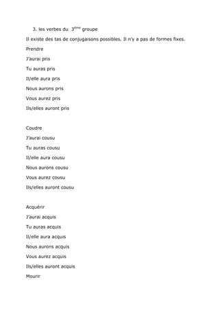 3. les verbes du 3ème groupe

Il existe des tas de conjugaisons possibles. Il n’y a pas de formes fixes.

Prendre

J’aurai pris

Tu auras pris

Il/elle aura pris

Nous aurons pris

Vous aurez pris

Ils/elles auront pris



Coudre

J’aurai cousu

Tu auras cousu

Il/elle aura cousu

Nous aurons cousu

Vous aurez cousu

Ils/elles auront cousu



Acquérir

J’aurai acquis

Tu auras acquis

Il/elle aura acquis

Nous aurons acquis

Vous aurez acquis

Ils/elles auront acquis

Mourir
 