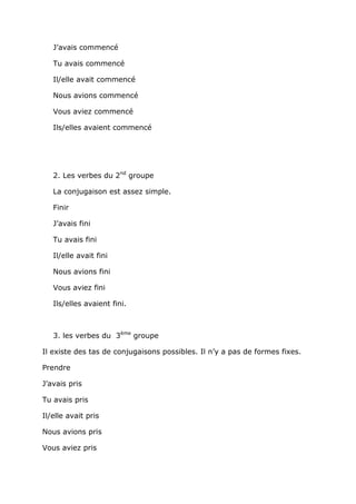 J’avais commencé

   Tu avais commencé

   Il/elle avait commencé

   Nous avions commencé

   Vous aviez commencé

   Ils/elles avaient commencé




   2. Les verbes du 2nd groupe

   La conjugaison est assez simple.

   Finir

   J’avais fini

   Tu avais fini

   Il/elle avait fini

   Nous avions fini

   Vous aviez fini

   Ils/elles avaient fini.



   3. les verbes du 3ème groupe

Il existe des tas de conjugaisons possibles. Il n’y a pas de formes fixes.

Prendre

J’avais pris

Tu avais pris

Il/elle avait pris

Nous avions pris

Vous aviez pris
 