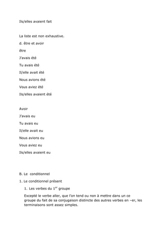Ils/elles avaient fait



La liste est non exhaustive.

d. être et avoir

être

J’avais été

Tu avais été

Il/elle avait été

Nous avions été

Vous aviez été

Ils/elles avaient été



Avoir

J’avais eu

Tu avais eu

Il/elle avait eu

Nous avions eu

Vous aviez eu

Ils/elles avaient eu




B. Le conditionnel

1. Le conditionnel présent

   1. Les verbes du 1er groupe

   Excepté le verbe aller, que l’on tend ou non à mettre dans un ce
   groupe du fait de sa conjugaison distincte des autres verbes en –er, les
   terminaisons sont assez simples.
 