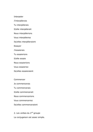 Interpeler

J’interpèlerais

Tu interpèlerais

Il/elle interpèlerait

Nous interpèlerions

Vous interpèleriez

Ils/elles interpèleraient

Essayer

J’essaierais

Tu essaierions

Il/elle essaie

Nous essaierions

Vous essaieriez

Ils/elles essaieraient



Commencer

Je commencerais

Tu commencerais

Il/elle commencerait

Nous commencerions

Vous commenceriez

Ils/elles commenceraient



2. Les verbes du 2nd groupe

La conjugaison est assez simple.
 