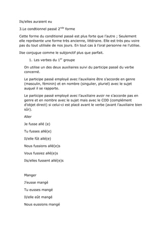 Ils/elles auraient eu

3.Le condtionnel passé 2nde forme

Cette forme du conditionel passé est plus forte que l’autre ; Seulement
elle représente une forme très ancienne, littéraire. Elle est très peu voire
pas du tout utilisée de nos jours. En tout cas à l’oral personne ne l’utilise.

Ilse conjugue comme le subjonctif plus que parfait.

      1. Les verbes du 1er groupe

   On utilise un des deux auxiliaires suivi du participe passé du verbe
   concerné.

   Le participe passé employé avec l’auxiliaire être s’accorde en genre
   (masculin, féminin) et en nombre (singulier, pluriel) avec le sujet
   auquel il se rapporte.

   Le participe passé employé avec l’auxiliaire avoir ne s’accorde pas en
   genre et en nombre avec le sujet mais avec le COD (complément
   d’objet direct) si celui-ci est placé avant le verbe (avant l’auxiliaire bien
   sûr).

   Aller

   Je fusse allé (e)

   Tu fusses allé(e)

   Il/elle fût allé(e)

   Nous fussions allé(e)s

   Vous fussiez allé(e)s

   Ils/elles fussent allé(e)s



   Manger

   J’eusse mangé

   Tu eusses mangé

   Il/elle eût mangé

   Nous eussions mangé
 