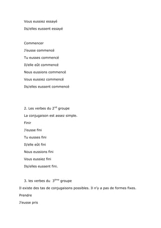 Vous eussiez essayé

   Ils/elles eussent essayé



   Commencer

   J’eusse commencé

   Tu eusses commencé

   Il/elle eût commencé

   Nous eussions commencé

   Vous eussiez commencé

   Ils/elles eussent commencé




   2. Les verbes du 2nd groupe

   La conjugaison est assez simple.

   Finir

   J’eusse fini

   Tu eusses fini

   Il/elle eût fini

   Nous eussions fini

   Vous eussiez fini

   Ils/elles eussent fini.



   3. les verbes du 3ème groupe

Il existe des tas de conjugaisons possibles. Il n’y a pas de formes fixes.

Prendre

J’eusse pris
 