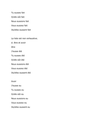 Tu eusses fait

Il/elle eût fait

Nous eussions fait

Vous eussiez fait

Ils/elles eussent fait



La liste est non exhaustive.

d. être et avoir

être

J’eusse été

Tu eusses été

Il/elle eût été

Nous eussions été

Vous eussiez été

Ils/elles eussent été



Avoir

J’eusse eu

Tu eusses eu

Il/elle eût eu

Nous eussions eu

Vous eussiez eu

Ils/elles eussent eu
 