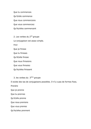 Que tu commences

   Qu’il/elle commence

   Que nous commencions

   Que vous commenciez

   Qu’ils/elles commencent



   2. Les verbes du 2nd groupe

   La conjugaison est assez simple.

   Finir

   Que je finisse

   Que tu finisses

   Qu’ill/elle finisse

   Que nous finissions

   Que vous finissiez

   Qu’ils/elles finissent



   3. les verbes du 3ème groupe

Il existe des tas de conjugaisons possibles. Il n’y a pas de formes fixes.

Prendre

Que je prenne

Que tu prennes

Qu’il/elle prenne

Que nous prenions

Que vous preniez

Qu’ils/elles prennent
 