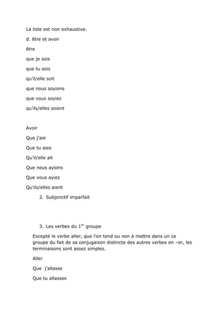 La liste est non exhaustive.

d. être et avoir

être

que je sois

que tu sois

qu’il/elle soit

que nous soyions

que vous soyiez

qu’ils/elles soient



Avoir

Que j’aie

Que tu aies

Qu’il/elle ait

Que nous ayions

Que vous ayiez

Qu’ils/elles aient

        2. Subjonctif imparfait




        3. Les verbes du 1er groupe

   Excepté le verbe aller, que l’on tend ou non à mettre dans un ce
   groupe du fait de sa conjugaison distincte des autres verbes en –er, les
   terminaisons sont assez simples.

   Aller

   Que j’allasse

   Que tu allasses
 