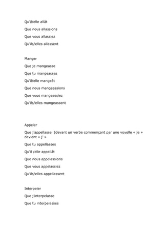 Qu’il/elle allât

Que nous allassions

Que vous allassiez

Qu’ils/elles allassent



Manger

Que je mangeasse

Que tu mangeasses

Qu’il/elle mangeât

Que nous mangeassions

Que vous mangeassiez

Qu’ils/elles mangeassent




Appeler

Que j’appellasse (devant un verbe commençant par une voyelle « je »
devient « j’ »

Que tu appellasses

Qu’il /elle appellât

Que nous appelassions

Que vous appelassiez

Qu’ils/elles appellassent



Interpeler

Que j’interpelasse

Que tu interpelasses
 