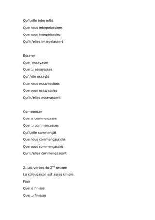 Qu’il/elle interpelât

Que nous interpelassions

Que vous interpelassiez

Qu’ils/elles interpelassent



Essayer

Que j’essayasse

Que tu essayasses

Qu’l/elle essayât

Que nous essayassions

Que vous essayassiez

Qu’ils/elles essayassent



Commencer

Que je commençasse

Que tu commençasses

Qu’il/elle commençât

Que nous commençassions

Que vous commençassiez

Qu’ils/elles commençassent



2. Les verbes du 2nd groupe

La conjugaison est assez simple.

Finir

Que je finisse

Que tu finisses
 