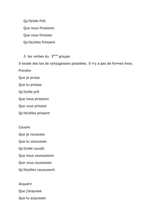 Qu’ill/elle finît

   Que nous finissions

   Que vous finissiez

   Qu’ils/elles finissent



   3. les verbes du 3ème groupe

Il existe des tas de conjugaisons possibles. Il n’y a pas de formes fixes.

Prendre

Que je prisse

Que tu prisses

Qu’il/elle prît

Que nous prissions

Que vous prissiez

Qu’ils/elles prissent



Coudre

Que je coususse

Que tu coususses

Qu’il/elle cousût

Que nous cousussions

Que vous cousussiez

Qu’ils/elles cousussent



Acquérir

Que j’acquisse

Que tu acquisses
 