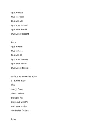 Que je disse

Que tu disses

Qu’il/elle dît

Que nous dissions

Que vous dissiez

Qu’ils/elles dissent



Faire

Que je fisse

Que tu fisses

Qu’il/elle fît

Que nous fissions

Que vous fissiez

Qu’ils/elles fissent



La liste est non exhaustive.

d. être et avoir

être

que je fusse

que tu fusses

qu’il/elle fût

que nous fussions

que vous fussiez

qu’ils/elles fussent



Avoir
 