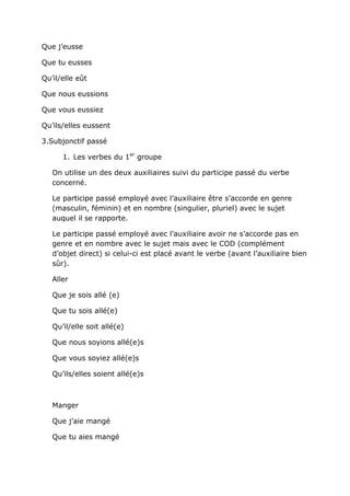 Que j’eusse

Que tu eusses

Qu’il/elle eût

Que nous eussions

Que vous eussiez

Qu’ils/elles eussent

3.Subjonctif passé

      1. Les verbes du 1er groupe

   On utilise un des deux auxiliaires suivi du participe passé du verbe
   concerné.

   Le participe passé employé avec l’auxiliaire être s’accorde en genre
   (masculin, féminin) et en nombre (singulier, pluriel) avec le sujet
   auquel il se rapporte.

   Le participe passé employé avec l’auxiliaire avoir ne s’accorde pas en
   genre et en nombre avec le sujet mais avec le COD (complément
   d’objet direct) si celui-ci est placé avant le verbe (avant l’auxiliaire bien
   sûr).

   Aller

   Que je sois allé (e)

   Que tu sois allé(e)

   Qu’il/elle soit allé(e)

   Que nous soyions allé(e)s

   Que vous soyiez allé(e)s

   Qu’ils/elles soient allé(e)s



   Manger

   Que j’aie mangé

   Que tu aies mangé
 