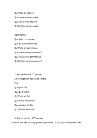 Qu’il/elle ait essayé

   Que nous ayions essayé

   Que vous ayiez essayé

   Qu’ils/elles aient essayé



   Commencer

   Que j’aie commencé

   Que tu aies commencé

   Qu’il/elle ait commencé

   Que nous ayions commencé

   Que vous ayiez commencé

   Qu’ils/elles aient commencé




   2. Les verbes du 2nd groupe

   La conjugaison est assez simple.

   Finir

   Que j’aie fini

   Que tu aies fini

   Qu’il/elle ait fini

   Que nous ayions fini

   Que vous ayiez fini

   Qu’ils/elles aient fini.



   3. les verbes du 3ème groupe

Il existe des tas de conjugaisons possibles. Il n’y a pas de formes fixes.
 