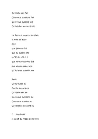 Qu’il/elle eût fait

Que nous eussions fait

Que vous eussiez fait

Qu’ils/elles eussent fait



La liste est non exhaustive.

d. être et avoir

être

que j’eusse été

que tu eusses été

qu’il/elle eût été

que nous eussions été

que vous eussiez été

qu’ils/elles eussent été



Avoir

Que j’eusse eu

Que tu eusses eu

Qu’il/elle eût eu

Que nous eussions eu

Que vous eussiez eu

Qu’ils/elles eussent eu



D. L’impératif

Il s’agit du mode de l’ordre.
 
