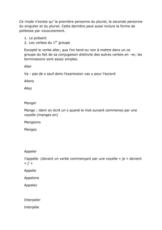 Ce mode n’existe qu’ la première personne du pluriel, la seconde personne
du singulier et du pluriel. Cette dernière peut aussi inclure la forme de
politesse par vousvoiement.

  1. Le présent
  2. Les verbes du 1er groupe

  Excepté le verbe aller, que l’on tend ou non à mettre dans un ce
  groupe du fait de sa conjugaison distincte des autres verbes en –er, les
  terminaisons sont assez simples.

  Aller

  Va : pas de s sauf dans l’expression vas y pour l’accord

  Allons

  Allez



  Manger

  Mange : idem on écrit un s quand le mot suivant commence par une
  voyelle (manges en)

  Mangeons

  Mangez




  Appeler

  J’appelle (devant un verbe commençant par une voyelle « je » devient
  « j’ »

  Appelle

  Appelons

  Appelez



  Interpeler

  Interpèle
 