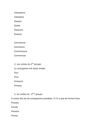 Interpelons

   Interpelez

   Essayer

   Essaie

   Essayons

   Essayez



   Commencer

  Commence

   Commençons

   Commencez



   2. Les verbes du 2nd groupe

   La conjugaison est assez simple.

   Finir

   Finis

   Finissons

   Finissez



   3. les verbes du 3ème groupe

Il existe des tas de conjugaisons possibles. Il n’y a pas de formes fixes.

Prendre

Prends

Prenons

Prenez
 