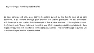 Le passé composé étant temps de l’indicatif :
Le passé composé est utilisé pour décrire des actions qui ont eu lieu dans le passé et qui sont
terminées. Il est souvent employé pour exprimer des actions ponctuelles ou des événements
spécifiques qui se sont produits à un moment précis dans le passé. Exemple : "J'ai mangé une pomme.
Il a fini son travail." Il peut également être utilisé pour décrire des actions répétées ou habituelles dans
le passé lorsqu'elles sont considérées comme achevées. Exemple : "Il a souvent voyagé en Europe. Elle
a étudié le français pendant plusieurs années.
 