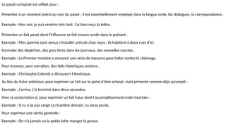 Le passé composé est utilisé pour :
Présenter à un moment précis ou non du passé ; il est essentiellement employé dans la langue orale, les dialogues, la correspondance .
Exemple : Hier soir, je suis rentrée très tard. J'ai bien reçu ta lettre.
Présenter un fait passé dont l'influence se fait encore sentir dans le présent .
Exemple : Mes parents sont venus s'installer près de chez nous : ils habitent à deux rues d'ici
Formuler des dépêches, des gros titres dans les journaux, des nouvelles courtes .
Exemple : Le Premier ministre a annoncé une série de mesures pour lutter contre le chômage.
Pour énoncer, sans narration, des faits historiques anciens .
Exemple : Christophe Colomb a découvert l'Amérique.
Au lieu du futur antérieur, pour exprimer un fait sur le point d'être achevé, mais présenté comme déjà accompli :
Exemple : J'arrive, j'ai terminé dans deux secondes.
Avec la conjonction si, pour exprimer un fait futur dont l'accomplissement reste incertain :
Exemple : Si tu n'as pas rangé ta chambre demain, tu seras punie.
Pour exprimer une vérité générale :
Exemple : On n'a jamais vu la petite bête manger la grosse.
 
