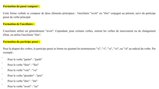 Formation du passé composé :
Cette forme verbale se compose de deux éléments principaux : l'auxiliaire "avoir" ou "être" conjugué au présent, suivi du participe
passé du verbe principal.
Formation de l'auxiliaire :
L'auxiliaire utilisé est généralement "avoir". Cependant, pour certains verbes, surtout les verbes de mouvement ou de changement
d'état, on utilise l'auxiliaire "être".
Formation du participe passé :
Pour la plupart des verbes, le participe passé se forme en ajoutant les terminaisons "-é", "-i", "-u", "-is", ou "-it" au radical du verbe. Par
exemple :
 Pour le verbe "parler" : "parlé"
 Pour le verbe "finir" : "fini"
 Pour le verbe "voir" : "vu"
 Pour le verbe "prendre" : "pris"
 Pour le verbe "être" : "été"
 Pour le verbe "avoir" : "eu"
 