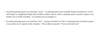 • Accord du participe passé avec l'auxiliaire "avoir" : Le participe passé reste invariable lorsque l'auxiliaire est "avoir",
sauf lorsque le complément d'objet direct (COD) est placé avant le verbe, le participe passé s'accorde en genre et en
nombre avec ce COD. (Exemple : "Les pommes que j'ai mangées.")
• Accord du participe passé avec l'auxiliaire "être" : Lorsque l'auxiliaire est "être", le participe passé s'accorde en genre
et en nombre avec le sujet du verbe. Exemple : "Elle est allée au marché." "Ils sont sortis hier soir."
 