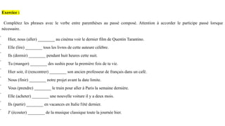 Exercice :
Complétez les phrases avec le verbe entre parenthèses au passé composé. Attention à accorder le participe passé lorsque
nécessaire.
 Hier, nous (aller) ________ au cinéma voir le dernier film de Quentin Tarantino.
 Elle (lire) ________ tous les livres de cette auteure célèbre.
 Ils (dormir) ________ pendant huit heures cette nuit.
 Tu (manger) ________ des sushis pour la première fois de ta vie.
 Hier soir, il (rencontrer) ________ son ancien professeur de français dans un café.
 Nous (finir) ________ notre projet avant la date limite.
 Vous (prendre) ________ le train pour aller à Paris la semaine dernière.
 Elle (acheter) ________ une nouvelle voiture il y a deux mois.
 Ils (partir) ________ en vacances en Italie l'été dernier.
 J' (écouter) ________ de la musique classique toute la journée hier.
 