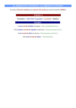 EL PRESENTE CONTINUO / LE PRÉSENT CONTINU
Se utiliza el Presente continuo para expresar una acción que estamos haciendo AHORA.


                                      FORMULA

           Pronombre + verbo “être” en presente + en train de + infinitivo

                                       Ejemplos

           Je suis en train d'étudier le français. ( Estoy estudiando francés )

      Nous sommes en train de regarder la télévision. ( Estamos mirando la tele )

            Il est en train de faire ses devoirs. ( Esta haciendo sus deberes )

                    Elles sont en train de fumer. ( Estan fumando )
 