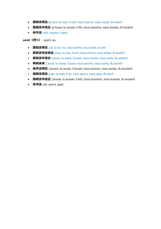  接続法現在: je sois, tu sois, il soit, nous soyons, vous soyez, ils soient
 接続法半過去: je fusse, tu fusses, il fût, nous fussions, vous fussiez, ils fussent
 命令法: sois, soyons, soyez
avoir（持つ）: ayant, eu
 直説法現在: j’ai, tu as, il a, nous avons, vous avez, ils ont
 直説法完全過去: j’eus, tu eus, il eut, nous eûmes, vous eûtes, ils eurent
 直説法半過去: j’avais, tu avais, il avait, nous avions, vous aviez, ils avaient
 単純未来: j’aurai, tu auras, il aura, nous aurons, vous aurez, ils auront
 条件法現在: j’aurais, tu aurais, il aurait, nous aurions, vous auriez, ils auraient
 接続法現在: j’aie, tu aies, il ait, nous ayons, vous ayez, ils aient
 接続法半過去: j’eusse, tu eusses, il eût, nous eussions, vous eussiez, ils eussent
 命令法: aie, ayons, ayez
 