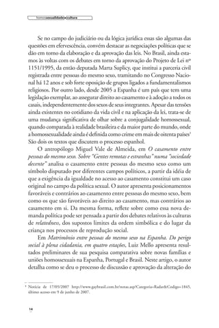 homossexualidade e cultura

Se no campo do judiciário ou da lógica jurídica essas são algumas das
questões em efervescência, convém destacar as negociações políticas que se
dão em torno da elaboração e da aprovação das leis. No Brasil, ainda estamos às voltas com os debates em torno da aprovação do Projeto de Lei nº
1151/1995, da então deputada Marta Suplicy, que institui a parceria civil
registrada entre pessoas do mesmo sexo, tramitando no Congresso Nacional há 12 anos e sob forte oposição de grupos ligados a fundamentalismos
religiosos. Por outro lado, desde 2005 a Espanha é um país que tem uma
legislação exemplar, ao assegurar direito ao casamento e à adoção a todos os
casais, independentemente dos sexos de seus integrantes. Apesar das tensões
ainda existentes no cotidiano da vida civil e na aplicação da lei, trata-se de
uma mudança signiﬁcativa de olhar sobre a conjugalidade homossexual,
quando comparada à realidade brasileira e da maior parte do mundo, onde
a homossexualidade ainda é deﬁnida como crime em mais de oitenta países3
São dois os textos que discutem o processo espanhol.
O antropólogo Miguel Vale de Almeida, em O casamento entre
pessoas do mesmo sexo. Sobre “Gentes remotas e estranhas” numa “sociedade
decente” analisa o casamento entre pessoas do mesmo sexo como um
símbolo disputado por diferentes campos políticos, a partir da idéia de
que a exigência da igualdade no acesso ao casamento constitui um caso
original no campo da política sexual. O autor apresenta posicionamentos
favoráveis e contrários ao casamento entre pessoas do mesmo sexo, bem
como os que são favoráveis ao direito ao casamento, mas contrários ao
casamento em si. Da mesma forma, reﬂete sobre como essa nova demanda política pode ser pensada a partir dos debates relativos às culturas
de relatedness, dos supostos limites da ordem simbólica e do lugar da
criança nos processos de reprodução social.
Em Matrimônio entre pessoas do mesmo sexo na Espanha. Do perigo
social à plena cidadania, em quatro estações, Luiz Mello apresenta resultados preliminares de sua pesquisa comparativa sobre novas famílias e
uniões homossexuais na Espanha, Portugal e Brasil. Neste artigo, o autor
detalha como se deu o processo de discussão e aprovação da alteração do
3

Notícia de 17/05/2007 http://www.gaybrasil.com.br/notas.asp?Categoria=Radar&Codigo=1845,
último acesso em 9 de junho de 2007.

14

 