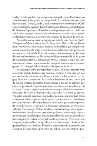 CONJUGALIDADES, PARENTALIDADES E IDENTIDADES LÉSBICAS, GAYS E TRAVESTIS

Código Civil espanhol, que assegura aos casais de gays e lésbicas acesso
a direitos conjugais e parentais em igualdade de condições com os casais
heterossexuais. Destaca, ainda, o posicionamento dos movimentos LGBT
e de organizações ligadas à Igreja Católica nos debates, o papel decisivo
do Governo Zapatero, na Espanha, e as disputas partidárias e judiciais,
assim como apresenta os principais documentos, estudos e investigações
acadêmicas produzidas no âmbito do processo de discussão da nova lei.
Ao analisarem o percurso legislativo francês, em Parceria Civil e
Homoparentalidade: o debate francês, Anna Paula Uziel e Miriam Grossi
põem em evidência os principais impasses e diﬁculdades que compuseram
o cenário da discussão sobre o reconhecimento da união entre pessoas do
mesmo sexo no ﬁnal da década de noventa. Em seu texto, analisam os
debates parlamentares e as discussões políticas em torno da lei do pacto
de solidariedade (PaCS), aprovada em 1999. Destacam o papel dos intelectuais neste debate, apontando diferentes posições teóricas em torno da
questão da conjugalidade, da família e da reprodução social.
As discussões sobre parentalidade de gays, lésbicas e travestis vêm
recebendo grande destaque nas pesquisas recentes e têm sido um dos
pontos fulcrais nos debates políticos e teóricos sobre direitos civis de
gays, lésbicas e transgêneros. Para muitos defensores de uma concepção
de família centrada na norma heterossexual, a adoção de crianças por
casais de pessoas do mesmo sexo seria uma ameaça à sociedade e, no
extremo, à própria espécie, por colocar em xeque valores supostamente
fundantes da noção de humanidade, ancorados na ordem de gênero.
Por outro lado, são exaustivos os estudos e pesquisas que mostram como
crianças socializadas por casais de pessoas do mesmo sexo não são em
praticamente nada diferentes daquelas socializadas por casais de pessoas
de sexos diferentes, o que levou a Associação Americana de Psicologia
(APsA) e Antropologia (AAA), fundadas em farta bibliograﬁa, a aprovar
resoluções em que aﬁrmam a oposição a qualquer discriminação baseada
na orientação sexual dos pais em assuntos relativos à adoção, custódia de
ﬁlhos, regime de visitas e serviços de saúde reprodutiva. Neste contexto,
a segunda seção do livro, integrada por sete artigos, traz reﬂexões sobre
questões ligadas ao cotidiano de famílias homoparentais, acompanhando
a tecitura de suas tramas por meio dos olhares de seus próprios pro-

15

 
