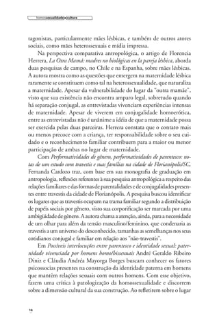 homossexualidade e cultura

tagonistas, particularmente mães lésbicas, e também de outros atores
sociais, como mães heterossexuais e mídia impressa.
Na perspectiva comparativa antropológica, o artigo de Florencia
Herrera, La Otra Mamá: madres no biológicas en la pareja lésbica, aborda
duas pesquisas de campo, no Chile e na Espanha, sobre mães lésbicas.
A autora mostra como as questões que emergem na maternidade lésbica
raramente se constituem como tal na heterossexualidade, que naturaliza
a maternidade. Apesar da vulnerabilidade do lugar da “outra mamãe”,
visto que sua existência não encontra amparo legal, sobretudo quando
há separação conjugal, as entrevistadas vivenciam experiências intensas
de maternidade. Apesar de viverem em conjugalidade homoerótica,
entre as entrevistadas não é unânime a idéia de que a maternidade possa
ser exercida pelas duas parceiras. Herrera constata que o contato mais
ou menos precoce com a criança, ter responsabilidade sobre o seu cuidado e o reconhecimento familiar contribuem para a maior ou menor
participação de ambas no lugar de maternidade.
Com Performatividades de gênero, performatividades de parentesco: notas de um estudo com travestis e suas famílias na cidade de Florianópolis/SC,
Fernanda Cardozo traz, com base em sua monograﬁa de graduação em
antropologia, reﬂexões referentes à sua pesquisa antropológica a respeito das
relações familiares e das formas de parentalidades e de conjugalidades presentes entre travestis da cidade de Florianópolis. A pesquisa buscou identiﬁcar
os lugares que as travestis ocupam na trama familiar segundo a distribuição
de papéis sociais por gênero, visto sua corporiﬁcação ser marcada por uma
ambigüidade de gênero. A autora chama a atenção, ainda, para a necessidade
de um olhar para além da tensão masculino/feminino, que condenaria as
travestis a um universo do desconhecido, tamanhas as semelhanças nos seus
cotidianos conjugal e familiar em relação aos “não-travestis”.
Em Possíveis interlocuções entre parentesco e identidade sexual: paternidade vivenciada por homens homo/bissexuais André Geraldo Ribeiro
Diniz e Cláudia Andréa Mayorga Borges buscam conhecer os fatores
psicossocias presentes na construção da identidade paterna em homens
que mantêm relações sexuais com outros homens. Com esse objetivo,
fazem uma crítica à patologização da homossexualidade e discorrem
sobre a dimensão cultural da sua construção. Ao reﬂetirem sobre o lugar

16

 