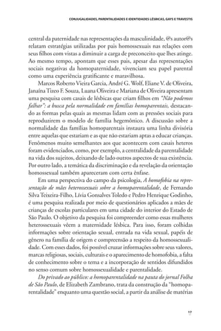 CONJUGALIDADES, PARENTALIDADES E IDENTIDADES LÉSBICAS, GAYS E TRAVESTIS

central da paternidade nas representações da masculinidade, @s autor@s
relatam estratégias utilizadas por pais homossexuais nas relações com
seus ﬁlhos com vistas a diminuir a carga de preconceito que lhes atinge.
Ao mesmo tempo, apontam que esses pais, apesar das representações
sociais negativas da homopaternidade, vivenciam seu papel parental
como uma experiência gratiﬁcante e maravilhosa.
Marcos Roberto Vieira Garcia, André G. Wolf, Eliane V. de Oliveira,
Janaína Tizeo F. Souza, Luana Oliveira e Mariana de Oliveira apresentam
uma pesquisa com casais de lésbicas que criam ﬁlhos em “Não podemos
falhar”: a busca pela normalidade em famílias homoparentais, destacando as formas pelas quais as mesmas lidam com as pressões sociais para
reproduzirem o modelo de família hegemônico. A discussão sobre a
normalidade das famílias homoparentais instaura uma linha divisória
entre aquelas que estariam e as que não estariam aptas a educar crianças.
Fenômenos muito semelhantes aos que acontecem com casais heteros
foram evidenciados, como, por exemplo, a centralidade da parentalidade
na vida dos sujeitos, deixando de lado outros aspectos de sua existência.
Por outro lado, a temática da discriminação e da revelação da orientação
homossexual também apareceram com certa ênfase.
Em uma perspectiva do campo da psicologia, A homofobia na representação de mães heterossexuais sobre a homoparentalidade, de Fernando
Silva Teixeira-Filho, Lívia Gonsalves Toledo e Pedro Henrique Godinho,
é uma pesquisa realizada por meio de questionários aplicados a mães de
crianças de escolas particulares em uma cidade do interior do Estado de
São Paulo. O objetivo da pesquisa foi compreender como essas mulheres
heterossexuais vêem a maternidade lésbica. Para isso, foram colhidas
informações sobre orientação sexual, entrada na vida sexual, papéis de
gênero na família de origem e compreensão a respeito da homossexualidade. Com esses dados, foi possível cruzar informações sobre seus valores,
marcas religiosas, sociais, culturais e o aparecimento de homofobia, a falta
de conhecimento sobre o tema e a incorporação de sentidos difundidos
no senso comum sobre homossexualidade e parentalidade.
Do privado ao público: a homoparentalidade na pauta do jornal Folha
de São Paulo, de Elizabeth Zambrano, trata da construção da “homoparentalidade” enquanto uma questão social, a partir da análise de matérias

17

 