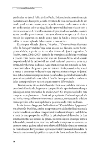 homossexualidade e cultura

publicadas no jornal Folha de São Paulo. Evidenciando a transformação
no tratamento dado pelo jornal à temática da homossexualidade de um
modo geral, o texto mostra, mais especiﬁcamente, onde e como se situam as discussões sobre conjugalidade e parentalidade na relação com o
movimento social. O trabalho analisa a legitimidade concedida a diversos
atores que dão parecer sobre o assunto, discutindo aspectos técnicos e
morais dos argumentos, tendo como pano de fundo a importância da
mídia na construção do debate sobre temas sociais.
Escrito por Micaela Libson, “Yo opino...” Construcciones discursivas
sobre la homoparentalidad traz uma análise do discurso sobre homoparentalidade, a partir das cartas dos leitores do jornal argentino La
Nación, entre 2002 e 2005, período de emergência da lei que reconhece
a relação entre pessoas do mesmo sexo em Buenos Aires e de discussão
do projeto de lei de união civil, em nível nacional, que versa, entre seus
temas, sobre herança e adoção. A autora mostra como o modelo da heteronormatividade obrigatória gera um sistema hierárquico de valor sexual
e marca o pensamento daqueles que expressam suas crenças no jornal.
Para Libson, tais crenças podem ser classiﬁcadas a partir de diferenciados
graus de negatividade associados à família homoparental e a cada uma
delas corresponde um núcleo argumentativo diferenciado.
Tradicionalmente, os trabalhos sobre homossexualidade discutem a
questão da identidade, largamente complexiﬁcada a partir dos estudos que
privilegiam uma perspectiva de análise queer. Os artigos escolhidos para
compor esta seção trazem reﬂexões de pesquisador@s da rede que, desde
seu início, compartilharam conosco suas pesquisas, enriquecendo o debate
mais especíﬁco sobre conjugalidade e parentalidade entre mulheres.
Lenise Santana Borges, em Lesbianidade na TV: visibilidade e “apagamento”
em telenovelas brasileiras, analisa as representações da lesbianidade na mídia
televisiva no Brasil, com base em quatro telenovelas exibidas pela Rede Globo,
a partir de uma perspectiva analítica da psicologia social discursiva de base
construcionista e dos estudos de gênero. Interessa à autora investigar como a
lesbianidade passa de tema proscrito, indizível e transgressor ao universo das
questões para as quais se atribui uma relativa visibilidade e busca-se o estatuto
de normalização. Borges situa as representações televisivas da lesbianidade na
fronteira entre a estratégia política e o espetáculo. Por outro lado, destaca a não

18

 