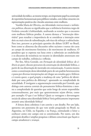 CONJUGALIDADES, PARENTALIDADES E IDENTIDADES LÉSBICAS, GAYS E TRAVESTIS

univocidade da mídia e, ao mesmo tempo, seu importante papel na construção
de repertórios homossexuais para públicos variados, com ênfase crescente em
representações positivas dos vínculos amorosos entre mulheres.
Vanilda Maria de Oliveira, em Identidades interseccionais e militâncias políticas, discute os signiﬁcados que a militância feminista negra de
Goiânia concede à lesbianidade, analisando as tensões que o encontro
com mulheres lésbicas produz. A autora destaca a “intersecção identitária” para ressaltar a importância de se considerar a interação entre
dois ou mais eixos de subordinação, sob risco de reforçar a subinclusão.
Para isso, percorre as principais questões do debate LGBT no Brasil,
bem como se alimenta das discussões sobre racismo e outras tão caras
ao campo do movimento feminista e do movimento de mulheres. O
paradoxo que se expressa nas lutas entre a submissão ao estabelecido
e os discursos de resistência no tocante às identidades atravessam este
campo de trabalho, militância e reﬂexão.
Por ﬁm, Silvia Gomide, em Formação da identidade lésbica: do silêncio ao queer, discute percursos da construção da identidade lésbica, a
partir de sua dissertação de mestrado em comunicação. A autora mostra
como a constituição desta identidade parte de um padrão heterossexista
e passa por diversas interpretações até chegar aos estudos gays e lésbicos
e à teoria queer, a qual propõe a mudança de uma “política de identidade por uma política da diferença”, apostando na complexidade da
sexualidade. É instigante a argumentação construída por Gomide, que
dialoga com autoras centrais do pensamento lésbico-feminista e mostra a complexidade de questões que estão longe de serem respondidas
consensualmente, por mais que aparentemente sejam óbvias, como
por exemplo: O que é ser lésbica? Quais as vantagens e desvantagens
sociais de adotar uma identidade lésbica? Seria politicamente importante
assumir uma identidade lésbica?
A leitura desta coletânea é um convite e um desaﬁo. Por um lado,
apresenta um panorama do que vem sendo pesquisado no Brasil, na
Argentina, no Chile, na Espanha e na França, estimulando o leitor a
conhecer como este campo está se constituindo. Por outro, um dos
principais desaﬁos é ampliar pesquisas e debates conceituais que façam o
campo amadurecer e avançar.

19

 