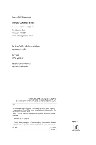 Copyright © dos autores

Editora Garamond Ltda
Caixa Postal: 16.230 Cep: 20.251-021
Rio de Janeiro – Brasil
Telefax: (21) 2504-9211
e-mail: editora@garamond.com.br

Projeto Gráﬁco de Capa e Miolo
Anna Amendola
Revisão
Nina Quiroga
Editoração Eletrônica
Estúdio Garamond

CIP-BRASIL. CATALOGAÇÃO-NA-FONTE
DO SINDICATO NACIONAL DOS EDITORES DE LIVROS, RJ.
C76
Conjugalidades, parentalidades e identidades lésbicas, gays e travestis
/ organizadores Miriam Pillar Grossi, Anna Paula Uziel e Luiz Mello. - Rio
de Janeiro : Garamond, 2007.
432p. : 14x21cm. (Sexualidade, gênero e sociedade. Homossexualidade
e cultura)
ISBN 978-85-7617-121-8
1. Família - Aspectos sociais. 2. Casamento entre homossexuais. 3. Parentesco. I. Grossi, Miriam Pillar. II. Uziel, Anna Paula. III. Mello, Luiz. I. Série.
07-2420.

CDD: 306.87
CDU: 392.3

Apoio:

 