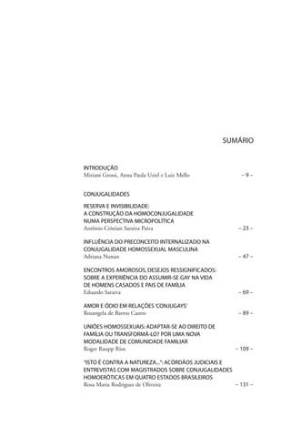 SUMÁRIO

INTRODUÇÃO
Miriam Grossi, Anna Paula Uziel e Luiz Mello

–9–

CONJUGALIDADES
RESERVA E INVISIBILIDADE:
A CONSTRUÇÃO DA HOMOCONJUGALIDADE
NUMA PERSPECTIVA MICROPOLÍTICA
Antônio Crístian Saraiva Paiva

– 23 –

INFLUÊNCIA DO PRECONCEITO INTERNALIZADO NA
CONJUGALIDADE HOMOSSEXUAL MASCULINA
Adriana Nunan

– 47 –

ENCONTROS AMOROSOS, DESEJOS RESSIGNIFICADOS:
SOBRE A EXPERIÊNCIA DO ASSUMIR-SE GAY NA VIDA
DE HOMENS CASADOS E PAIS DE FAMÍLIA
Eduardo Saraiva

– 69 –

AMOR E ÓDIO EM RELAÇÕES ‘CONJUGAYS’
Rosangela de Barros Castro

– 89 –

UNIÕES HOMOSSEXUAIS: ADAPTAR-SE AO DIREITO DE
FAMÍLIA OU TRANSFORMÁ-LO? POR UMA NOVA
MODALIDADE DE COMUNIDADE FAMILIAR
Roger Raupp Rios

– 109 –

“ISTO É CONTRA A NATUREZA...”: ACÓRDÃOS JUDICIAIS E
ENTREVISTAS COM MAGISTRADOS SOBRE CONJUGALIDADES
HOMOERÓTICAS EM QUATRO ESTADOS BRASILEIROS
Rosa Maria Rodrigues de Oliveira
– 131 –

 